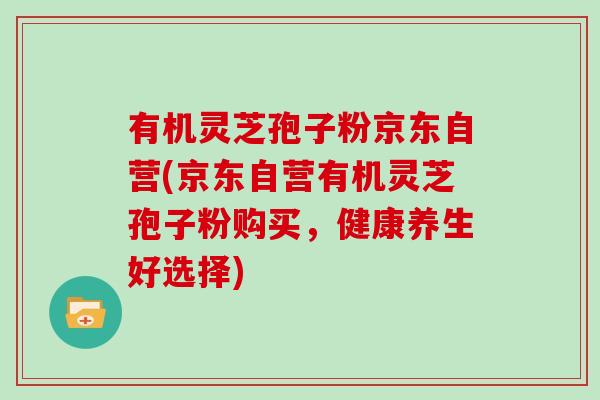 有机灵芝孢子粉京东自营(京东自营有机灵芝孢子粉购买，健康养生好选择)