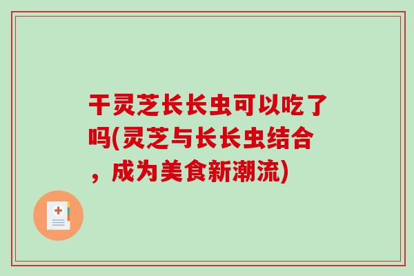 干灵芝长长虫可以吃了吗(灵芝与长长虫结合，成为美食新潮流)