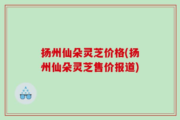 扬州仙朵灵芝价格(扬州仙朵灵芝售价报道) 扬州仙朵灵芝价格(扬州仙朵灵芝售价报道)