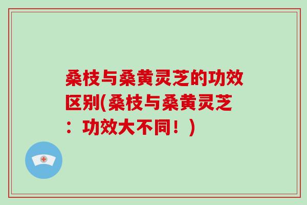 桑枝与桑黄灵芝的功效区别(桑枝与桑黄灵芝:功效大不同!) 桑枝与桑黄灵芝的功效区别(桑枝与桑黄灵芝:功效大不同!)