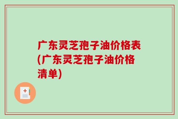 广东灵芝孢子油价格表(广东灵芝孢子油价格清单)