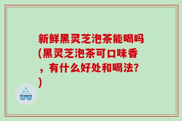 新鲜黑灵芝泡茶能喝吗(黑灵芝泡茶可口味香，有什么好处和喝法？)