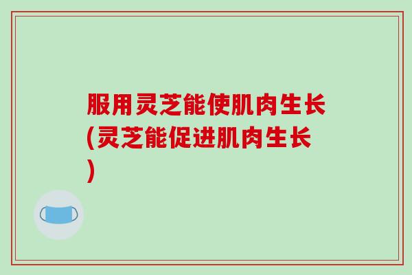 服用灵芝能使肌肉生长(灵芝能促进肌肉生长)
