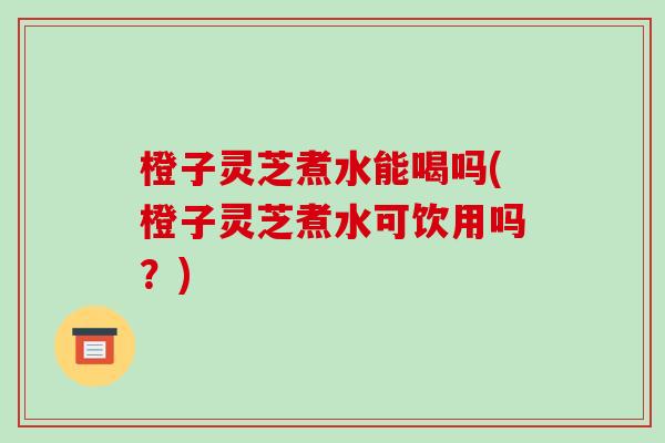 橙子灵芝煮水能喝吗(橙子灵芝煮水可饮用吗?) 橙子灵芝煮水能喝吗(橙子灵芝煮水可饮用吗?)