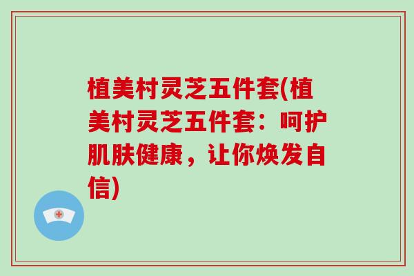 植美村灵芝五件套(植美村灵芝五件套：呵护健康，让你焕发自信)