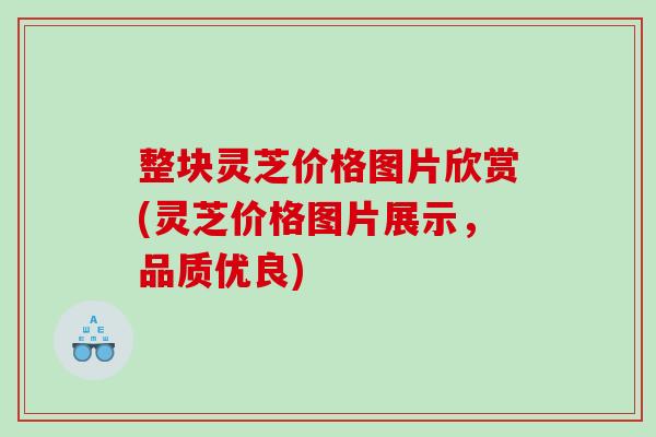 整块灵芝价格图片欣赏(灵芝价格图片展示，品质优良)