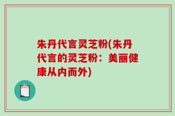 朱丹代言灵芝粉(朱丹代言的灵芝粉：美丽健康从内而外)