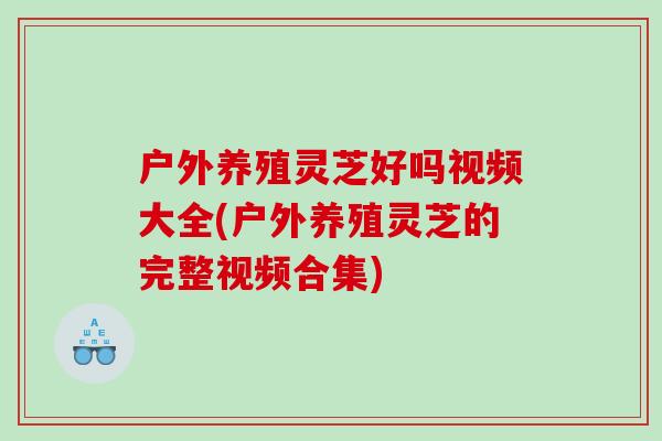 户外养殖灵芝好吗视频大全(户外养殖灵芝的完整视频合集)