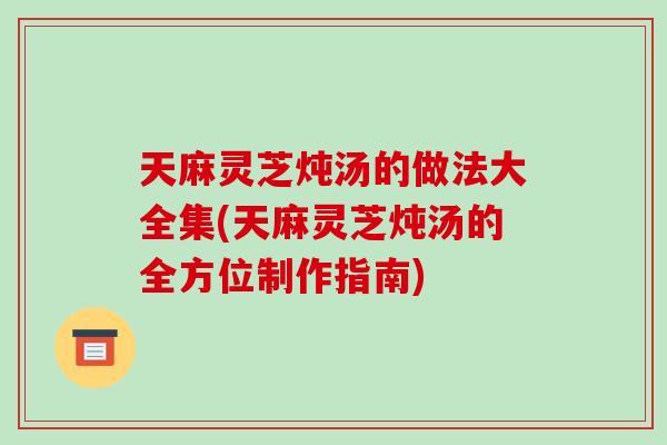 天麻灵芝炖汤的做法大全集(天麻灵芝炖汤的全方位制作指南)