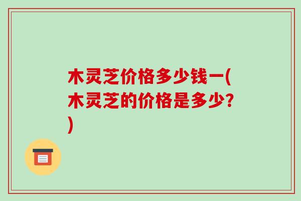 木灵芝价格多少钱一(木灵芝的价格是多少?) 木灵芝价格多少钱一(木灵芝的价格是多少?)