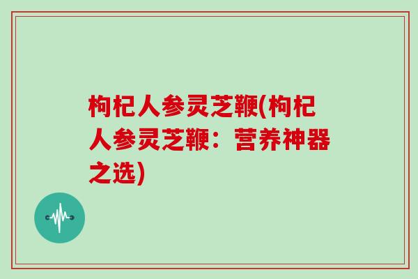 枸杞人参灵芝鞭(枸杞人参灵芝鞭：营养神器之选)