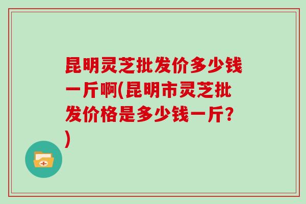 昆明灵芝批发价多少钱一斤啊(昆明市灵芝批发价格是多少钱一斤？)