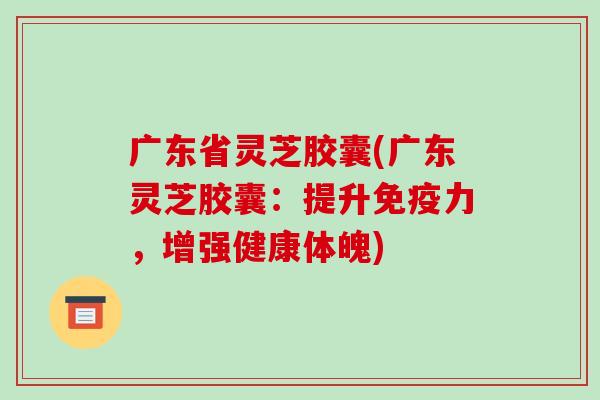 广东省灵芝胶囊(广东灵芝胶囊：提升免疫力，增强健康体魄)