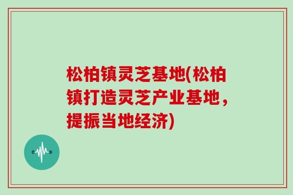松柏镇灵芝基地(松柏镇打造灵芝产业基地，提振当地经济)