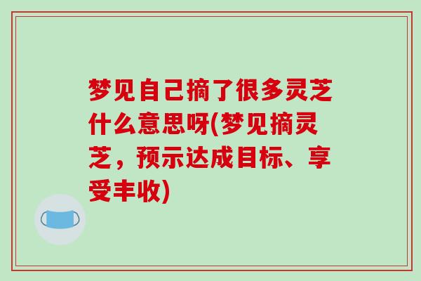 梦见自己摘了很多灵芝什么意思呀(梦见摘灵芝,预示达成目标、享受丰收) 梦见自己摘了很多灵芝什么意思呀(梦见摘灵芝,预示达成目标、享受丰收)