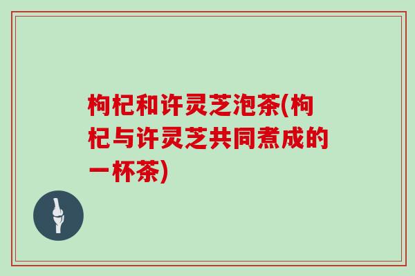 枸杞和许灵芝泡茶(枸杞与许灵芝共同煮成的一杯茶) 枸杞和许灵芝泡茶(枸杞与许灵芝共同煮成的一杯茶)