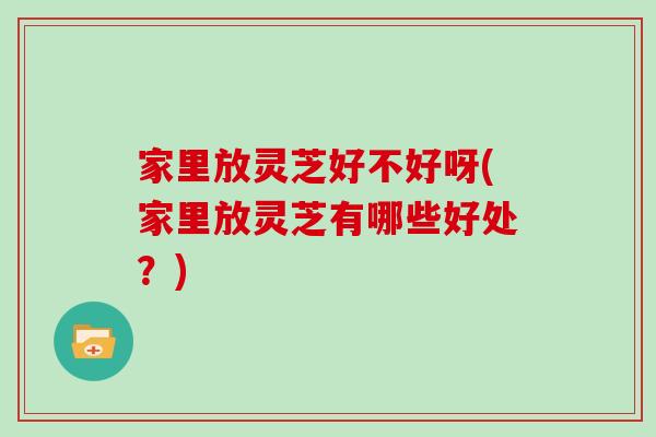 家里放灵芝好不好呀(家里放灵芝有哪些好处？)