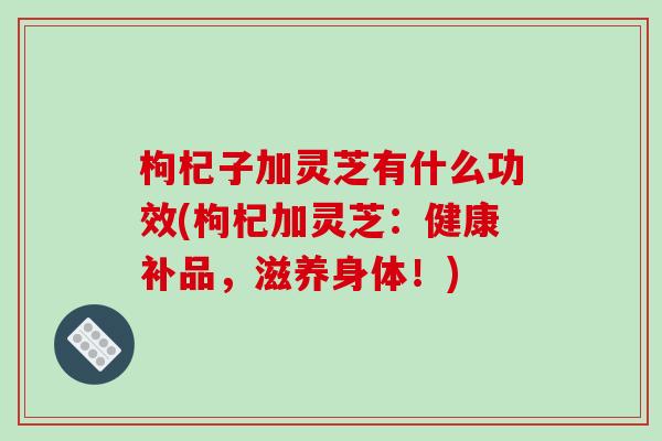 枸杞子加灵芝有什么功效(枸杞加灵芝：健康补品，滋养身体！)