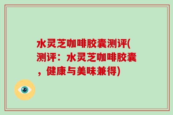 水灵芝咖啡胶囊测评(测评:水灵芝咖啡胶囊,健康与美味兼得) 水灵芝咖啡胶囊测评(测评:水灵芝咖啡胶囊,健康与美味兼得)