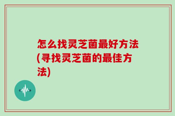 怎么找灵芝菌好方法(寻找灵芝菌的佳方法)