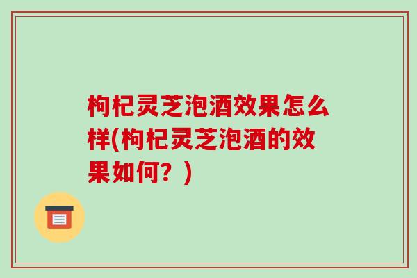 枸杞灵芝泡酒效果怎么样(枸杞灵芝泡酒的效果如何?) 枸杞灵芝泡酒效果怎么样(枸杞灵芝泡酒的效果如何?)