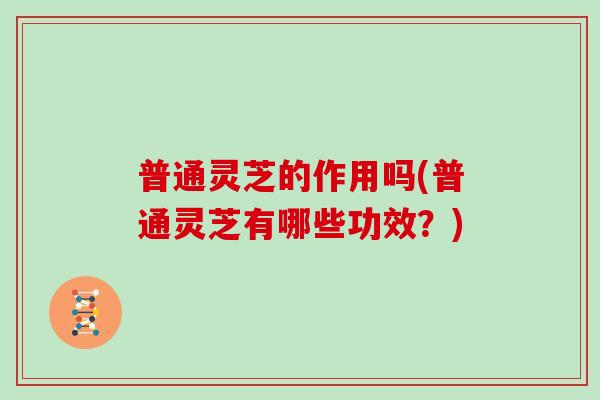 普通灵芝的作用吗(普通灵芝有哪些功效？)