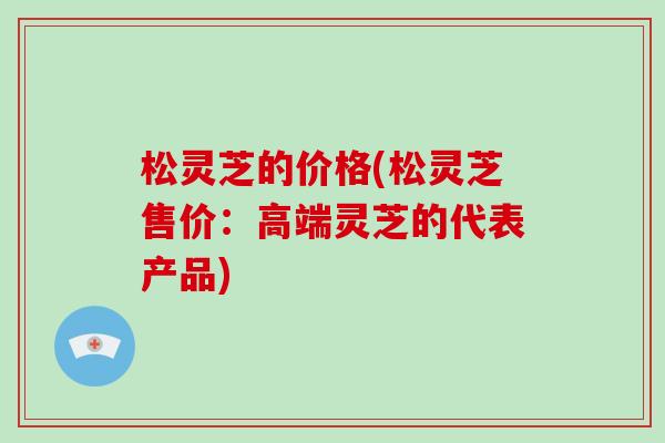 松灵芝的价格(松灵芝售价：高端灵芝的代表产品)