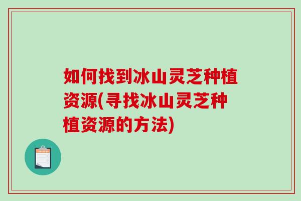 如何找到冰山灵芝种植资源(寻找冰山灵芝种植资源的方法) 如何找到冰山灵芝种植资源(寻找冰山灵芝种植资源的方法)