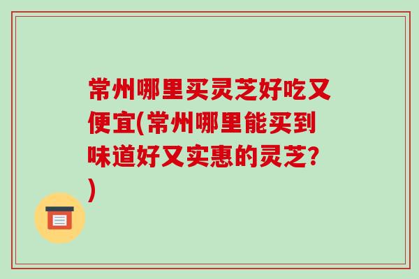 常州哪里买灵芝好吃又便宜(常州哪里能买到味道好又实惠的灵芝？)