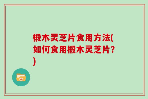 椴木灵芝片食用方法(如何食用椴木灵芝片?) 椴木灵芝片食用方法(如何食用椴木灵芝片?)