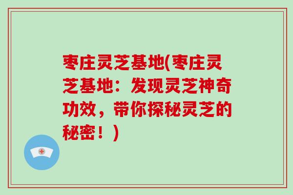 枣庄灵芝基地(枣庄灵芝基地：发现灵芝神奇功效，带你探秘灵芝的秘密！)