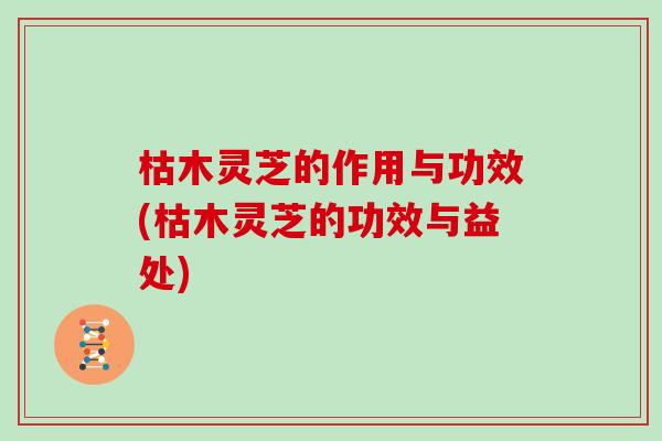 枯木灵芝的作用与功效(枯木灵芝的功效与益处)