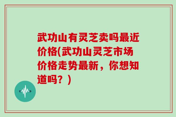 武功山有灵芝卖吗近价格(武功山灵芝市场价格走势新，你想知道吗？)