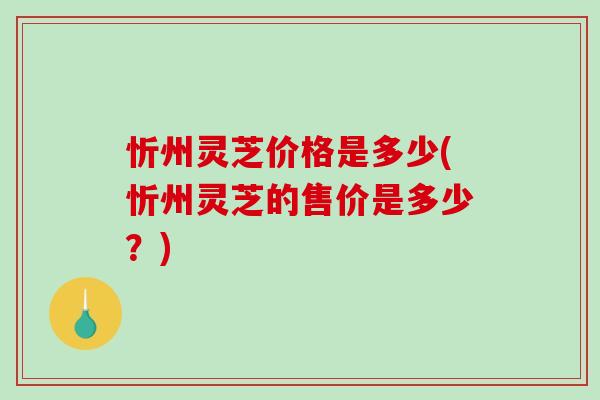 忻州灵芝价格是多少(忻州灵芝的售价是多少？)