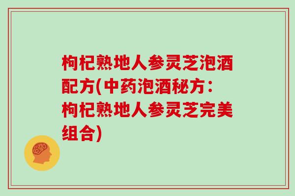 枸杞熟地人参灵芝泡酒配方(泡酒秘方:枸杞熟地人参灵芝完美组合) 枸杞熟地人参灵芝泡酒配方(泡酒秘方:枸杞熟地人参灵芝完美组合)