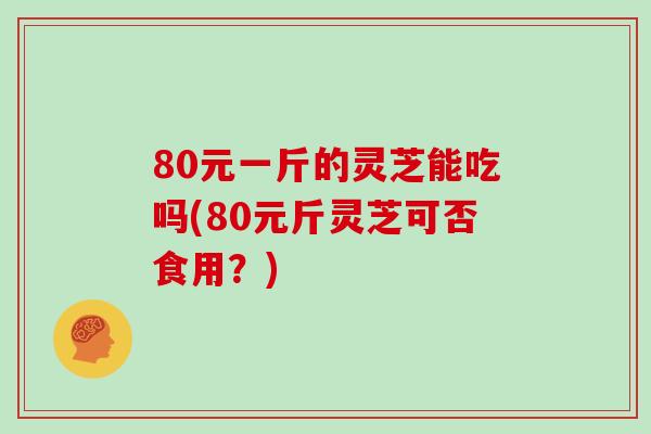 80元一斤的灵芝能吃吗(80元斤灵芝可否食用？)