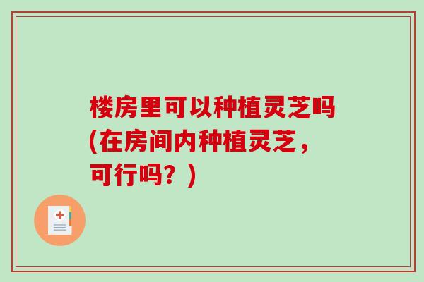 楼房里可以种植灵芝吗(在房间内种植灵芝，可行吗？)