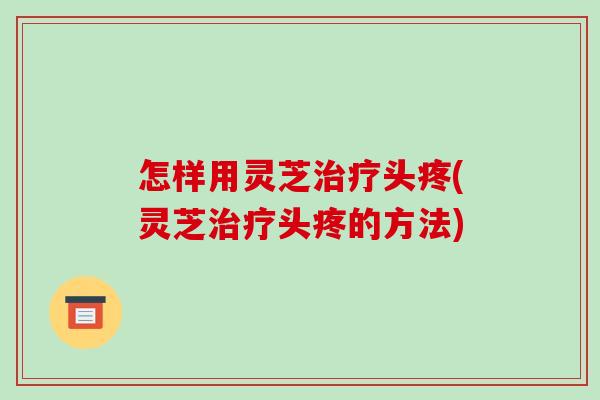怎样用灵芝头疼(灵芝头疼的方法) 怎样用灵芝头疼(灵芝头疼的方法)