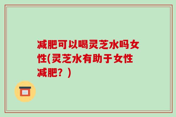 可以喝灵芝水吗女性(灵芝水有助于女性？)