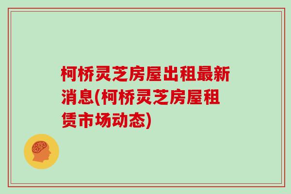 柯桥灵芝房屋出租新消息(柯桥灵芝房屋租赁市场动态) 柯桥灵芝房屋出租新消息(柯桥灵芝房屋租赁市场动态)