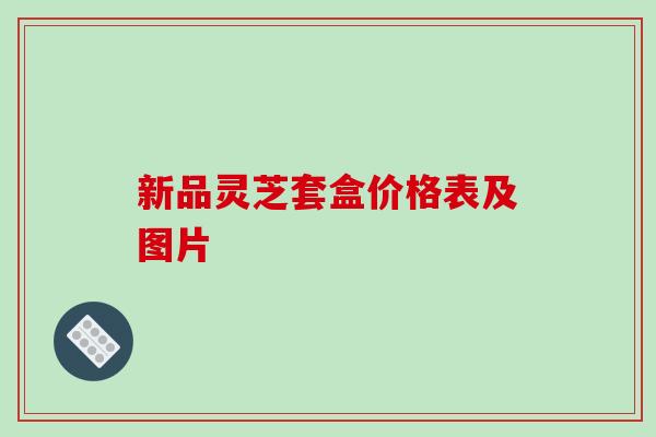 新品灵芝套盒价格表及图片