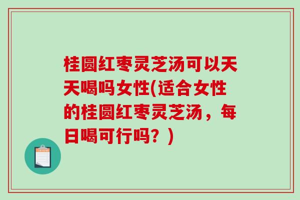 桂圆红枣灵芝汤可以天天喝吗女性(适合女性的桂圆红枣灵芝汤，每日喝可行吗？)