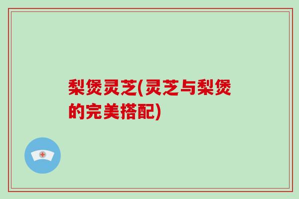 梨煲灵芝(灵芝与梨煲的完美搭配)
