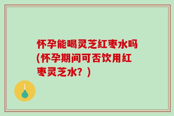 怀孕能喝灵芝红枣水吗(怀孕期间可否饮用红枣灵芝水？)
