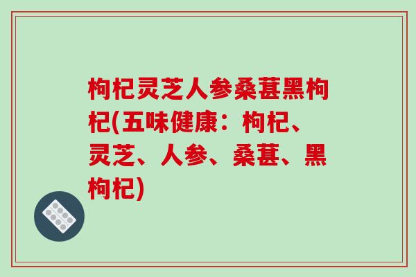 枸杞灵芝人参桑葚黑枸杞(五味健康:枸杞、灵芝、人参、桑葚、黑枸杞) 枸杞灵芝人参桑葚黑枸杞(五味健康:枸杞、灵芝、人参、桑葚、黑枸杞)