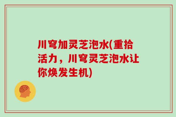 川穹加灵芝泡水(重拾活力，川穹灵芝泡水让你焕发生机)