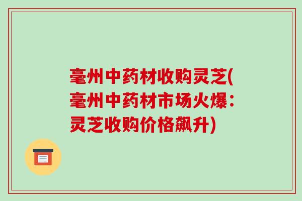 毫州材收购灵芝(毫州材市场火爆:灵芝收购价格飙升) 毫州材收购灵芝(毫州材市场火爆:灵芝收购价格飙升)