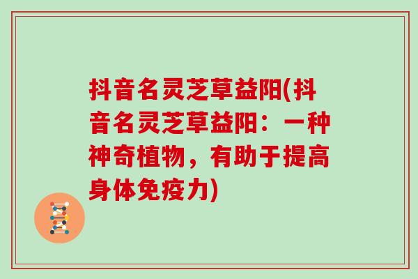抖音名灵芝草益阳(抖音名灵芝草益阳：一种神奇植物，有助于提高身体免疫力)