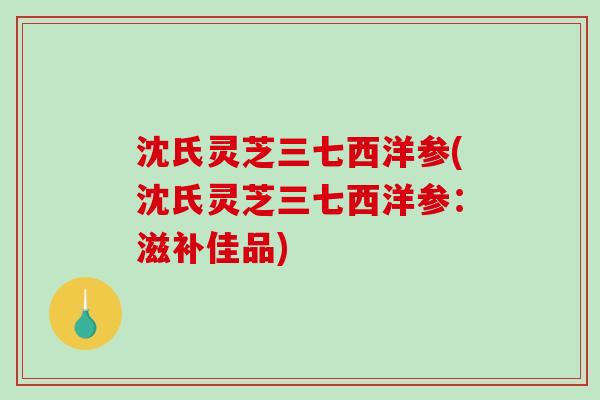 沈氏灵芝三七西洋参(沈氏灵芝三七西洋参：滋补佳品)