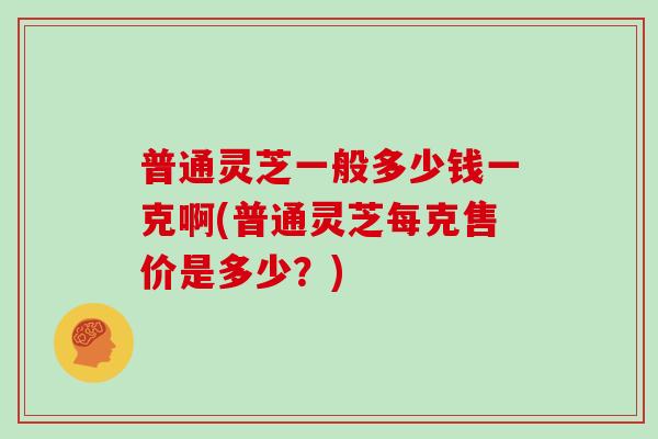 普通灵芝一般多少钱一克啊(普通灵芝每克售价是多少？)